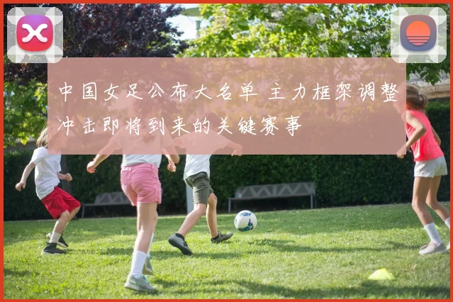 中国女足公布大名单 主力框架调整冲击即将到来的关键赛事